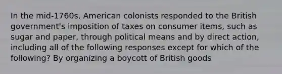 In the mid-1760s, American colonists responded to the British government's imposition of taxes on consumer items, such as sugar and paper, through political means and by direct action, including all of the following responses except for which of the following? By organizing a boycott of British goods