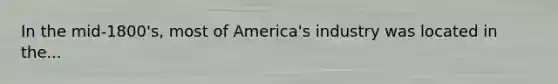 In the mid-1800's, most of America's industry was located in the...