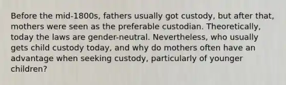 Before the mid-1800s, fathers usually got custody, but after that, mothers were seen as the preferable custodian. Theoretically, today the laws are gender-neutral. Nevertheless, who usually gets child custody today, and why do mothers often have an advantage when seeking custody, particularly of younger children?