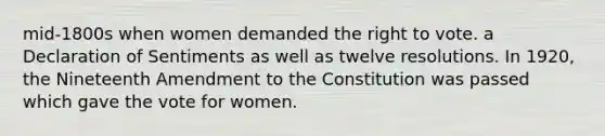 mid-1800s when women demanded the right to vote. a Declaration of Sentiments as well as twelve resolutions. In 1920, the Nineteenth Amendment to the Constitution was passed which gave the vote for women.