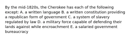 By the mid-1820s, the Cherokee has each of the following except: A. a written language B. a written constitution providing a republican form of government C. a system of slavery regulated by law D. a military force capable of defending their lands against while encroachment E. a salaried government bureaucracy