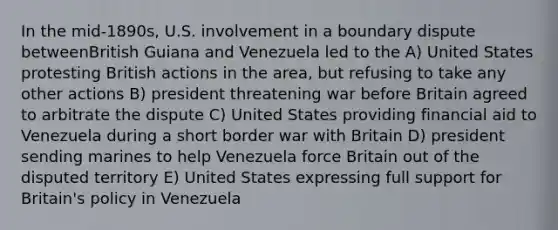 In the mid-1890s, U.S. involvement in a boundary dispute betweenBritish Guiana and Venezuela led to the A) United States protesting British actions in the area, but refusing to take any other actions B) president threatening war before Britain agreed to arbitrate the dispute C) United States providing financial aid to Venezuela during a short border war with Britain D) president sending marines to help Venezuela force Britain out of the disputed territory E) United States expressing full support for Britain's policy in Venezuela