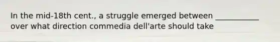 In the mid-18th cent., a struggle emerged between ___________ over what direction commedia dell'arte should take