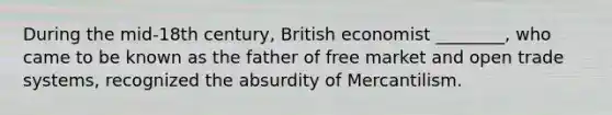 During the mid-18th century, British economist ________, who came to be known as the father of free market and open trade systems, recognized the absurdity of Mercantilism.