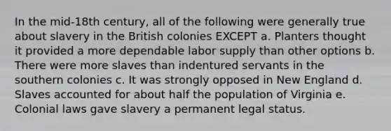 In the mid-18th century, all of the following were generally true about slavery in the British colonies EXCEPT a. Planters thought it provided a more dependable labor supply than other options b. There were more slaves than indentured servants in the southern colonies c. It was strongly opposed in New England d. Slaves accounted for about half the population of Virginia e. Colonial laws gave slavery a permanent legal status.