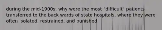 during the mid-1900s, why were the most "difficult" patients transferred to the back wards of state hospitals, where they were often isolated, restrained, and punished