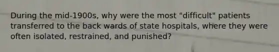 During the mid-1900s, why were the most "difficult" patients transferred to the back wards of state hospitals, where they were often isolated, restrained, and punished?