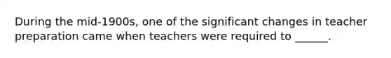 During the mid-1900s, one of the significant changes in teacher preparation came when teachers were required to ______.