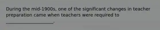 During the mid-1900s, one of the significant changes in teacher preparation came when teachers were required to _____________________.