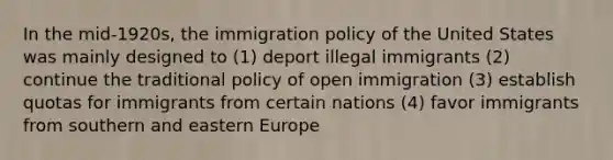 In the mid-1920s, the immigration policy of the United States was mainly designed to (1) deport illegal immigrants (2) continue the traditional policy of open immigration (3) establish quotas for immigrants from certain nations (4) favor immigrants from southern and eastern Europe