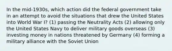 In the mid-1930s, which action did the federal government take in an attempt to avoid the situations that drew the United States into World War I? (1) passing the Neutrality Acts (2) allowing only the United States Navy to deliver military goods overseas (3) investing money in nations threatened by Germany (4) forming a military alliance with the Soviet Union