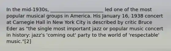 In the mid-1930s, ______________________ led one of the most popular musical groups in America. His January 16, 1938 concert at Carnegie Hall in New York City is described by critic Bruce Eder as "the single most important jazz or popular music concert in history: jazz's 'coming out' party to the world of 'respectable' music."[2]