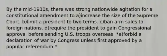 By the mid-1930s, there was strong nationwide agitation for a constitutional amendment to a)​increase the size of the Supreme Court. b)​limit a president to two terms. c)​ban arm sales to foreign nations. d)​require the president to gain Congressional approval before sending U.S. troops overseas. *e)​forbid a declaration of war by Congress unless first approved by a popular referendum.*