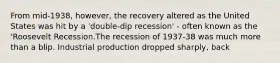 From mid-1938, however, the recovery altered as the United States was hit by a 'double-dip recession' - often known as the 'Roosevelt Recession.The recession of 1937-38 was much more than a blip. Industrial production dropped sharply, back