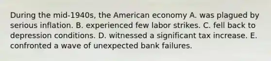 During the mid-1940s, the American economy A. was plagued by serious inflation. B. experienced few labor strikes. C. fell back to depression conditions. D. witnessed a significant tax increase. E. confronted a wave of unexpected bank failures.