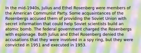 In the mid-1940s, Julius and Ethel Rosenberg were members of the American Communist Party. Some acquaintances of the Rosenbergs accused them of providing the Soviet Union with secret information that could help Soviet scientists build an atomic bomb. The federal government charged the Rosenbergs with espionage. Both Julius and Ethel Rosenberg denied the accusations that they were involved in a spy ring, but they were convicted in 1951 and executed in 1953.