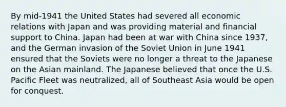 By mid-1941 the United States had severed all economic relations with Japan and was providing material and financial support to China. Japan had been at war with China since 1937, and the German invasion of the Soviet Union in June 1941 ensured that the Soviets were no longer a threat to the Japanese on the Asian mainland. The Japanese believed that once the U.S. Pacific Fleet was neutralized, all of Southeast Asia would be open for conquest.