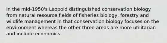 In the mid-1950's Leopold distinguished conservation biology from natural resource fields of fisheries biology, forestry and wildlife management in that conservation biology focuses on the environment whereas the other three areas are more utilitarian and include economics