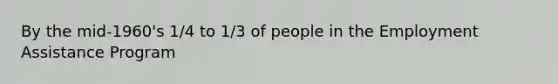 By the mid-1960's 1/4 to 1/3 of people in the Employment Assistance Program