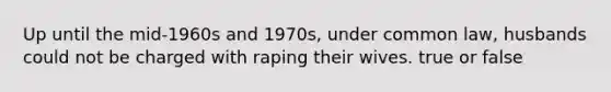 Up until the mid-1960s and 1970s, under common law, husbands could not be charged with raping their wives. true or false