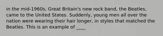 in the mid-1960s, Great Britain's new rock band, the Beatles, came to the United States. Suddenly, young men all over the nation were wearing their hair longer, in styles that matched the Beatles. This is an example of ____