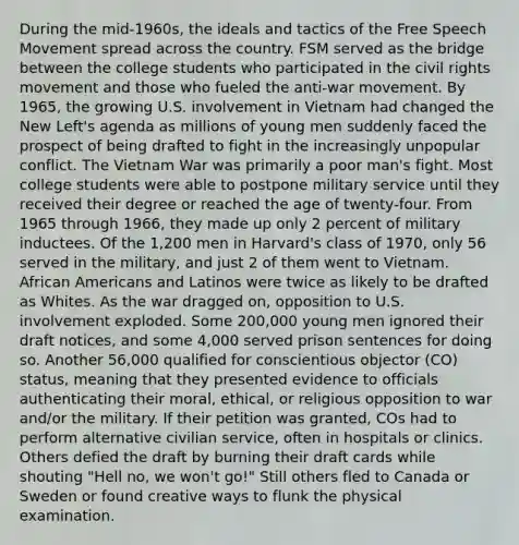 During the mid-1960s, the ideals and tactics of the Free Speech Movement spread across the country. FSM served as the bridge between the college students who participated in the civil rights movement and those who fueled the anti-war movement. By 1965, the growing U.S. involvement in Vietnam had changed the New Left's agenda as millions of young men suddenly faced the prospect of being drafted to fight in the increasingly unpopular conflict. The Vietnam War was primarily a poor man's fight. Most college students were able to postpone military service until they received their degree or reached the age of twenty-four. From 1965 through 1966, they made up only 2 percent of military inductees. Of the 1,200 men in Harvard's class of 1970, only 56 served in the military, and just 2 of them went to Vietnam. African Americans and Latinos were twice as likely to be drafted as Whites. As the war dragged on, opposition to U.S. involvement exploded. Some 200,000 young men ignored their draft notices, and some 4,000 served prison sentences for doing so. Another 56,000 qualified for conscientious objector (CO) status, meaning that they presented evidence to officials authenticating their moral, ethical, or religious opposition to war and/or the military. If their petition was granted, COs had to perform alternative civilian service, often in hospitals or clinics. Others defied the draft by burning their draft cards while shouting "Hell no, we won't go!" Still others fled to Canada or Sweden or found creative ways to flunk the physical examination.