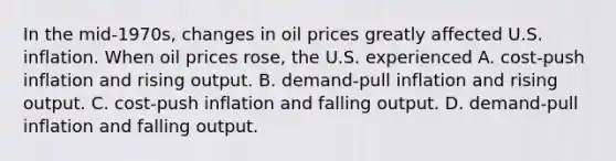 In the mid-1970s, changes in oil prices greatly affected U.S. inflation. When oil prices rose, the U.S. experienced A. cost-push inflation and rising output. B. demand-pull inflation and rising output. C. cost-push inflation and falling output. D. demand-pull inflation and falling output.