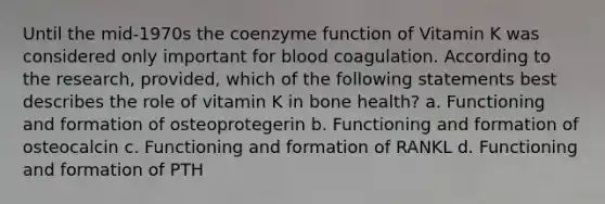 Until the mid-1970s the coenzyme function of Vitamin K was considered only important for blood coagulation. According to the research, provided, which of the following statements best describes the role of vitamin K in bone health? a. Functioning and formation of osteoprotegerin b. Functioning and formation of osteocalcin c. Functioning and formation of RANKL d. Functioning and formation of PTH