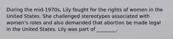 During the mid-1970s, Lily fought for the rights of women in the United States. She challenged stereotypes associated with women's roles and also demanded that abortion be made legal in the United States. Lily was part of ________.