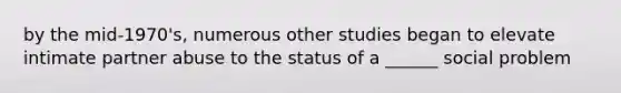 by the mid-1970's, numerous other studies began to elevate intimate partner abuse to the status of a ______ social problem