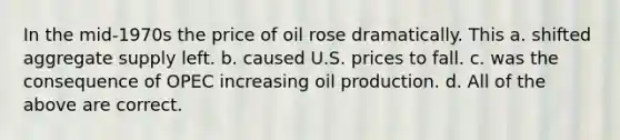 In the mid-1970s the price of oil rose dramatically. This a. shifted aggregate supply left. b. caused U.S. prices to fall. c. was the consequence of OPEC increasing oil production. d. All of the above are correct.