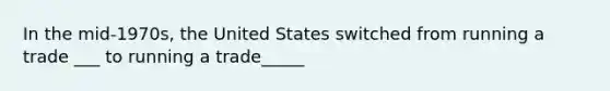 In the mid-1970s, the United States switched from running a trade ___ to running a trade_____