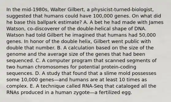 In the mid-1980s, Walter Gilbert, a physicist-turned-biologist, suggested that humans could have 100,000 genes. On what did he base this ballpark estimate? A. A bet he had made with James Watson, co-discoverer of the double-helical shape of DNA. Watson had told Gilbert he imagined that humans had 50,000 genes. In honor of the double helix, Gilbert went public with double that number. B. A calculation based on the size of the genome and the average size of the genes that had been sequenced. C. A computer program that scanned segments of two human chromosomes for potential protein-coding sequences. D. A study that found that a slime mold possesses some 10,000 genes—and humans are at least 10 times as complex. E. A technique called RNA-Seq that cataloged all the RNAs produced in a human zygote—a fertilized egg.