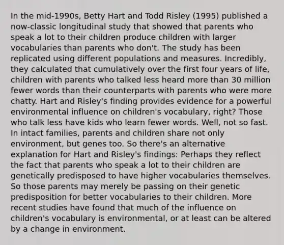 In the mid-1990s, Betty Hart and Todd Risley (1995) published a now-classic longitudinal study that showed that parents who speak a lot to their children produce children with larger vocabularies than parents who don't. The study has been replicated using different populations and measures. Incredibly, they calculated that cumulatively over the first four years of life, children with parents who talked less heard more than 30 million fewer words than their counterparts with parents who were more chatty. Hart and Risley's finding provides evidence for a powerful environmental influence on children's vocabulary, right? Those who talk less have kids who learn fewer words. Well, not so fast. In intact families, parents and children share not only environment, but genes too. So there's an alternative explanation for Hart and Risley's findings: Perhaps they reflect the fact that parents who speak a lot to their children are genetically predisposed to have higher vocabularies themselves. So those parents may merely be passing on their genetic predisposition for better vocabularies to their children. More recent studies have found that much of the influence on children's vocabulary is environmental, or at least can be altered by a change in environment.