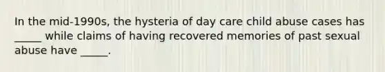 In the mid-1990s, the hysteria of day care child abuse cases has _____ while claims of having recovered memories of past sexual abuse have _____.