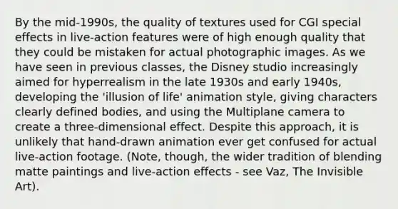 By the mid-1990s, the quality of textures used for CGI special effects in live-action features were of high enough quality that they could be mistaken for actual photographic images. As we have seen in previous classes, the Disney studio increasingly aimed for hyperrealism in the late 1930s and early 1940s, developing the 'illusion of life' animation style, giving characters clearly defined bodies, and using the Multiplane camera to create a three-dimensional effect. Despite this approach, it is unlikely that hand-drawn animation ever get confused for actual live-action footage. (Note, though, the wider tradition of blending matte paintings and live-action effects - see Vaz, The Invisible Art).