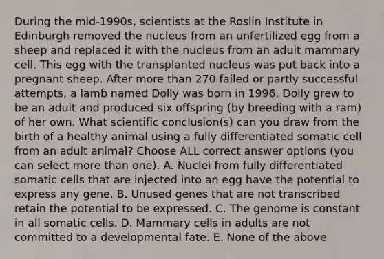 During the mid-1990s, scientists at the Roslin Institute in Edinburgh removed the nucleus from an unfertilized egg from a sheep and replaced it with the nucleus from an adult mammary cell. This egg with the transplanted nucleus was put back into a pregnant sheep. After more than 270 failed or partly successful attempts, a lamb named Dolly was born in 1996. Dolly grew to be an adult and produced six offspring (by breeding with a ram) of her own. What scientific conclusion(s) can you draw from the birth of a healthy animal using a fully differentiated somatic cell from an adult animal? Choose ALL correct answer options (you can select more than one). A. Nuclei from fully differentiated somatic cells that are injected into an egg have the potential to express any gene. B. Unused genes that are not transcribed retain the potential to be expressed. C. The genome is constant in all somatic cells. D. Mammary cells in adults are not committed to a developmental fate. E. None of the above