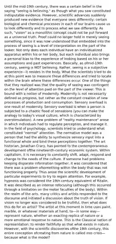 Until the mid-19th century, there was a certain belief in the saying "seeing is believing," as though what you saw constituted indisputable evidence. However, scientific advances suddenly produced new evidence that everyone sees differently; certain biological and chemical processes in each of our brains cause us to look differently and to process what we see differently. As such, "vision" as a monolithic concept could not be put forward as a universal truth. Proof could no longer hold in merely seeing something, since it was now understood that embedded into the process of seeing is a level of interpretation on the part of the looker. Not only does each individual have an individualized apparatus within his or her body, but each individual also brings a personal bias to the experience of looking based on his or her assumptions and past experiences. Basically, as ofmid-19th century, seeing is NOT believing. Rather, seeing is a subjective experience—it resides in the body. What the scientists tried to do at this point was to measure these differences and tried to locate within the brain where these differences occur. One of the things that they realized was that the quality of seeing was contingent on the level of attention paid on the part of the viewer. This is bound with a notion of modernity. Modernity is not necessarily defined as progress, but rather as the constant creation of new processes of production and consumption. Sensory overload is one result of modernity. Sensory overload is when a person is subjected to a chaotic flood of sensations (you can make the analogy to today's visual culture, which is characterized by overstimulation). A new problem of "reality maintenance" arose in which individuals had to regulate perception, and manage it. In the field of psychology, scientists tried to understand what constituted "normal" attention. The normative model was a person that had the ability to synthesize sensory input into a functional whole and bind these perceptions together. The art historian, Jonathan Crary, has pointed to the contemporaneous development ofthe nineteenth-century economic system. Within capitalism, it is necessary to constantly shift, adapt, respond and change to the needs of the culture. If someone had problems keeping disparate information together, it was considered that there was a problem ofsomething within the body that was not functioning properly. Thus arose the scientific development of particular experiments to try to regain attention. For example, hypnosis was considered the 19th century equivalent of Ritalin. It was described as an intense refocusing (although this occurred through a limitation on the motor faculties of the body). Within the realm of the arts, many critics and artists responded to the discourse and initiated a discussion about the truth of vision. If vision no longer was considered to be truthful, then what does this do for an artist? The artist at this moment in time uses paint, marble, or whatever materials at hand, to—in some way—represent nature, whether an exacting replica of nature or a more emotional response to nature. This is the Classical notion of representation: to render faithfully as that what exists in nature. However, with the scientific discoveries ofthe 19th century, this entire conception ofcreating from nature is called into crisis—because what is the model?