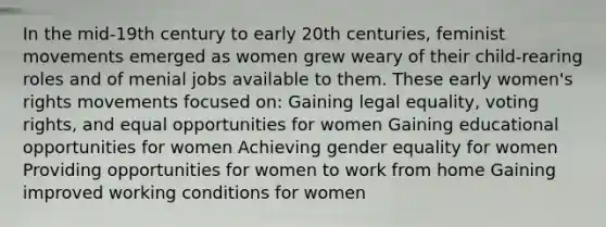 In the mid-19th century to early 20th centuries, feminist movements emerged as women grew weary of their child-rearing roles and of menial jobs available to them. These early women's rights movements focused on: Gaining legal equality, voting rights, and equal opportunities for women Gaining educational opportunities for women Achieving gender equality for women Providing opportunities for women to work from home Gaining improved working conditions for women