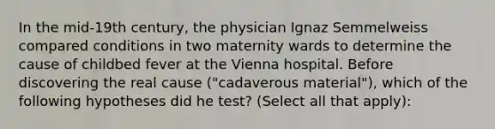 In the mid-19th century, the physician Ignaz Semmelweiss compared conditions in two maternity wards to determine the cause of childbed fever at the Vienna hospital. Before discovering the real cause ("cadaverous material"), which of the following hypotheses did he test? (Select all that apply):