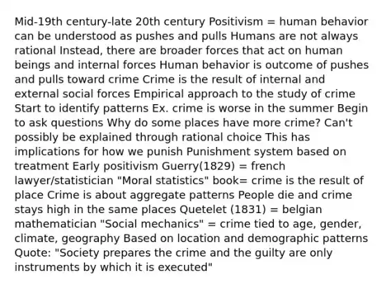 Mid-19th century-late 20th century Positivism = human behavior can be understood as pushes and pulls Humans are not always rational Instead, there are broader forces that act on human beings and internal forces Human behavior is outcome of pushes and pulls toward crime Crime is the result of internal and external social forces Empirical approach to the study of crime Start to identify patterns Ex. crime is worse in the summer Begin to ask questions Why do some places have more crime? Can't possibly be explained through rational choice This has implications for how we punish Punishment system based on treatment Early positivism Guerry(1829) = french lawyer/statistician "Moral statistics" book= crime is the result of place Crime is about aggregate patterns People die and crime stays high in the same places Quetelet (1831) = belgian mathematician "Social mechanics" = crime tied to age, gender, climate, geography Based on location and demographic patterns Quote: "Society prepares the crime and the guilty are only instruments by which it is executed"