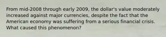 From mid-2008 through early 2009, the dollar's value moderately increased against major currencies, despite the fact that the American economy was suffering from a serious financial crisis. What caused this phenomenon?