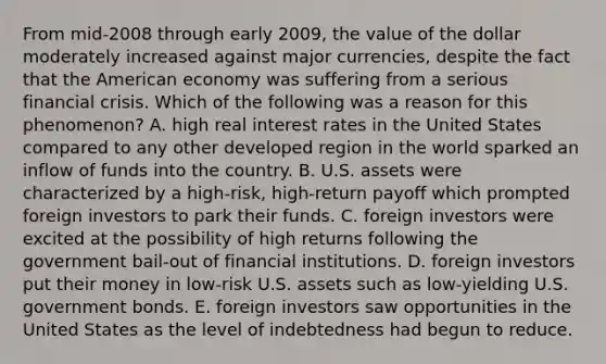 From mid-2008 through early 2009, the value of the dollar moderately increased against major currencies, despite the fact that the American economy was suffering from a serious financial crisis. Which of the following was a reason for this phenomenon? A. high real interest rates in the United States compared to any other developed region in the world sparked an inflow of funds into the country. B. U.S. assets were characterized by a high-risk, high-return payoff which prompted foreign investors to park their funds. C. foreign investors were excited at the possibility of high returns following the government bail-out of financial institutions. D. foreign investors put their money in low-risk U.S. assets such as low-yielding U.S. government bonds. E. foreign investors saw opportunities in the United States as the level of indebtedness had begun to reduce.