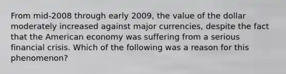 From mid-2008 through early 2009, the value of the dollar moderately increased against major currencies, despite the fact that the American economy was suffering from a serious financial crisis. Which of the following was a reason for this phenomenon?