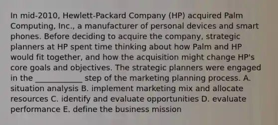 In mid-2010, Hewlett-Packard Company (HP) acquired Palm Computing, Inc., a manufacturer of personal devices and smart phones. Before deciding to acquire the company, strategic planners at HP spent time thinking about how Palm and HP would fit together, and how the acquisition might change HP's core goals and objectives. The strategic planners were engaged in the ____________ step of the marketing planning process. A. situation analysis B. implement marketing mix and allocate resources C. identify and evaluate opportunities D. evaluate performance E. define the business mission