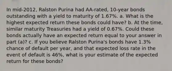 In​ mid-2012, Ralston Purina had​ AA-rated, 10-year bonds outstanding with a yield to maturity of 1.67%. a. What is the highest expected return these bonds could​ have? b. At the​ time, similar maturity Treasuries had a yield of 0.67%. Could these bonds actually have an expected return equal to your answer in part ​(a​)? c. If you believe Ralston​ Purina's bonds have 1.3% chance of default per​ year, and that expected loss rate in the event of default is 46%​, what is your estimate of the expected return for these​ bonds?