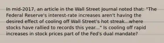 In​ mid-2017, an article in the Wall Street Journal noted​ that: ​"The Federal​ Reserve's interest-rate increases​ aren't having the desired effect of cooling off Wall​ Street's hot streak...where stocks have rallied to records this​ year..." Is cooling off rapid increases in stock prices part of the​ Fed's dual​ mandate?