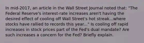 In​ mid-2017, an article in the Wall Street Journal noted​ that: ​"The Federal​ Reserve's interest-rate increases​ aren't having the desired effect of cooling off Wall​ Street's hot streak...where stocks have rallied to records this​ year..." Is cooling off rapid increases in stock prices part of the​ Fed's dual​ mandate? Are such increases a concern for the​ Fed? Briefly explain.