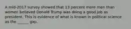 A mid-2017 survey showed that 13 percent more men than women believed Donald Trump was doing a good job as president. This is evidence of what is known in political science as the ______ gap.