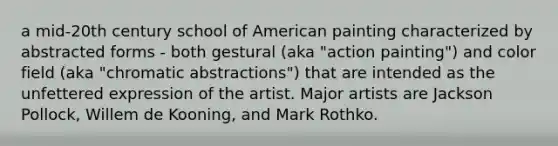 a mid-20th century school of American painting characterized by abstracted forms - both gestural (aka "action painting") and color field (aka "chromatic abstractions") that are intended as the unfettered expression of the artist. Major artists are Jackson Pollock, Willem de Kooning, and Mark Rothko.